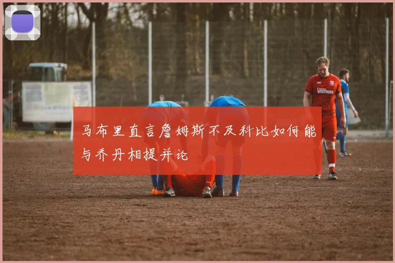 马布里直言詹姆斯不及科比如何能与乔丹相提并论