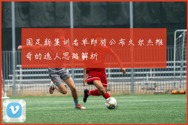 国足新集训名单即将公布久尔杰维奇的选人思路解析
