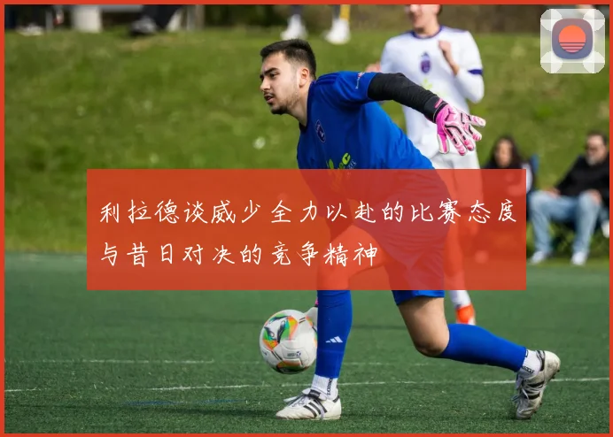 利拉德谈威少全力以赴的比赛态度与昔日对决的竞争精神