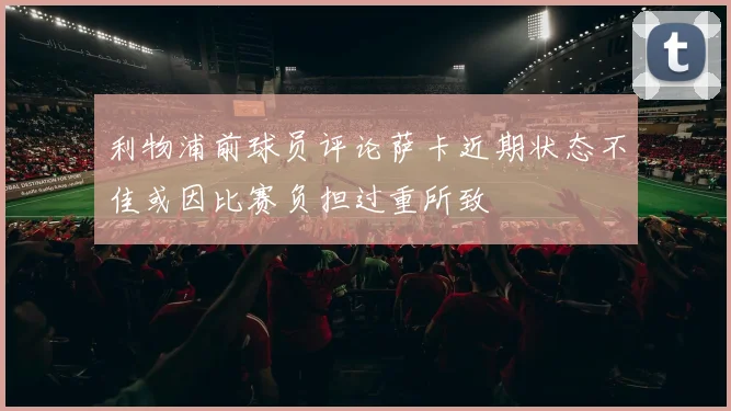 利物浦前球员评论萨卡近期状态不佳或因比赛负担过重所致