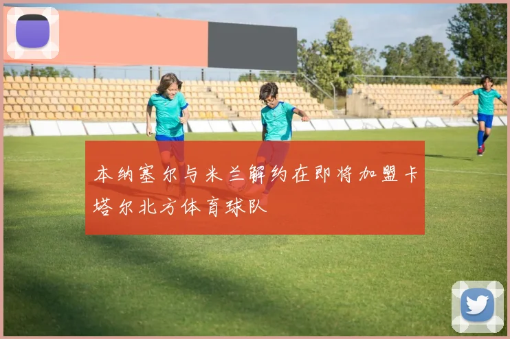 本纳塞尔与米兰解约在即将加盟卡塔尔北方体育球队