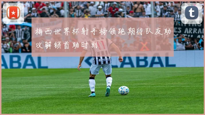 梅西世界杯射手榜领跑期待队友助攻解锁首助时刻
