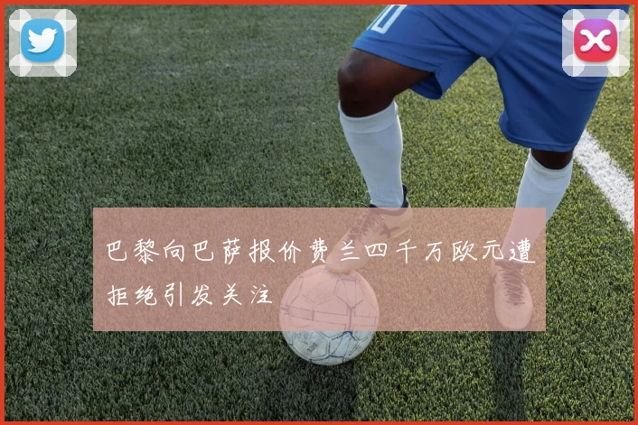 巴黎向巴萨报价费兰四千万欧元遭拒绝引发关注