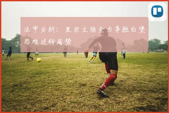 法甲分析：里尔主场全力争胜白堡恐难逆转局势