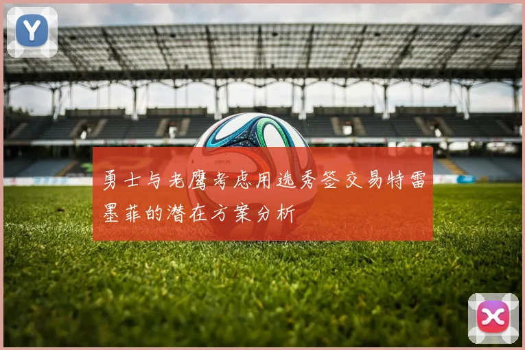 勇士与老鹰考虑用选秀签交易特雷墨菲的潜在方案分析