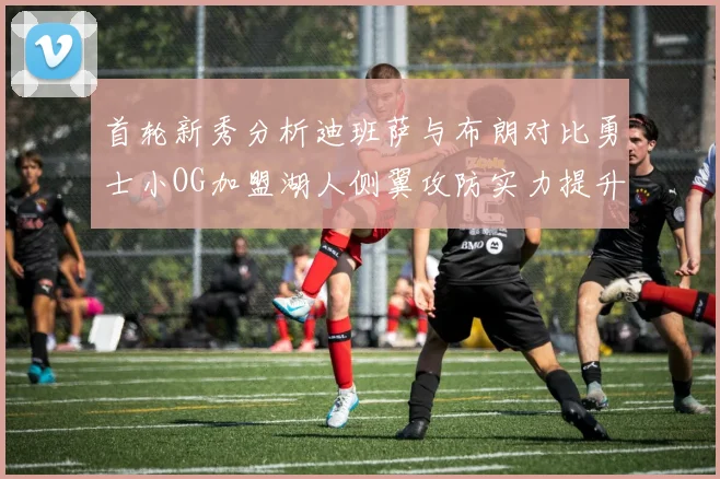 首轮新秀分析迪班萨与布朗对比勇士小OG加盟湖人侧翼攻防实力提升