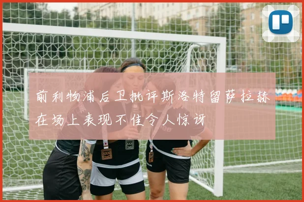前利物浦后卫批评斯洛特留萨拉赫在场上表现不佳令人惊讶