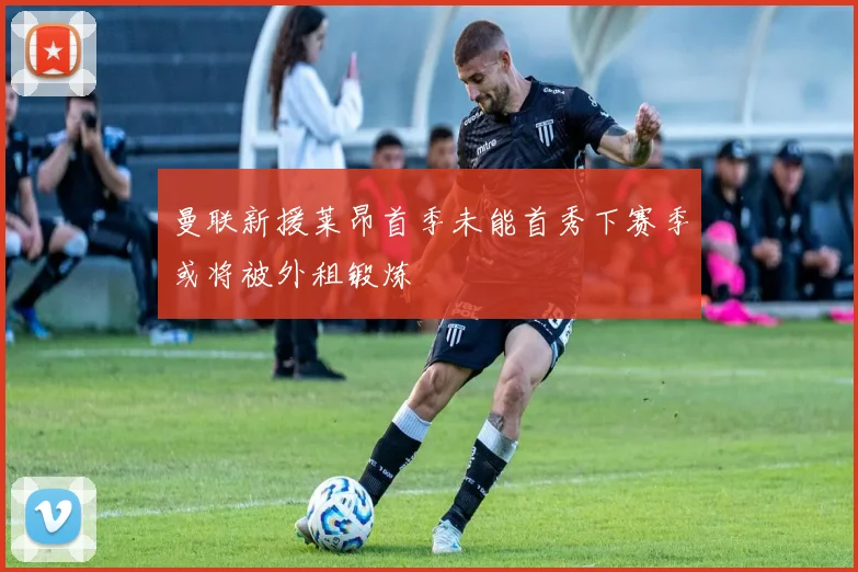 曼联新援莱昂首季未能首秀下赛季或将被外租锻炼