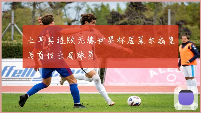 土耳其连败无缘世界杯居莱尔成皇马首位出局球员