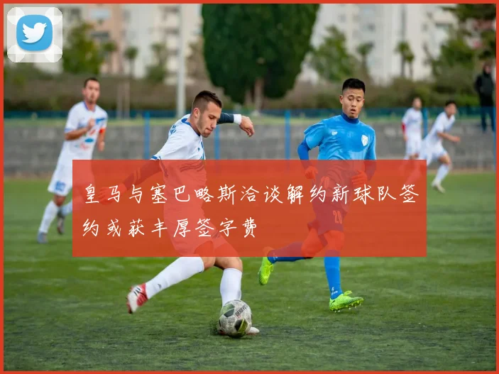 皇马与塞巴略斯洽谈解约新球队签约或获丰厚签字费
