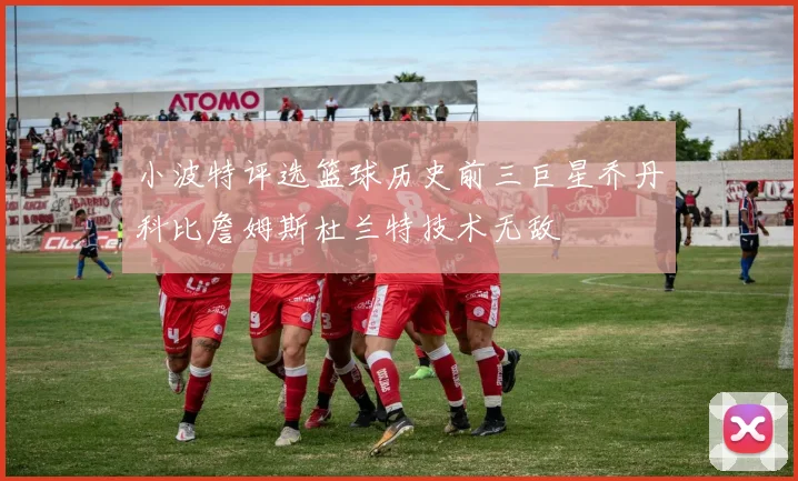 小波特评选篮球历史前三巨星乔丹科比詹姆斯杜兰特技术无敌