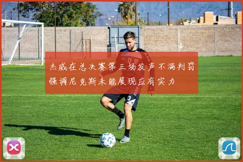 杰威在总决赛第三场发声不满判罚强调尼克斯未能展现应有实力