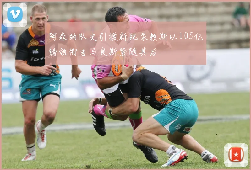 阿森纳队史引援新纪录赖斯以105亿镑领衔吉马良斯紧随其后