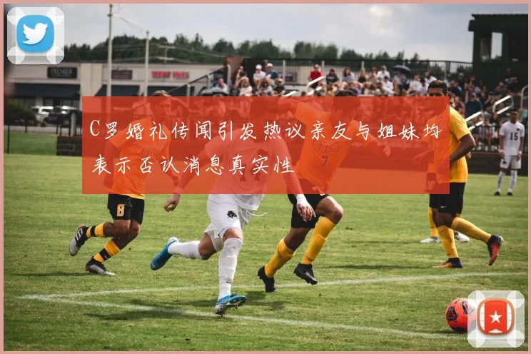 C罗婚礼传闻引发热议亲友与姐妹均表示否认消息真实性