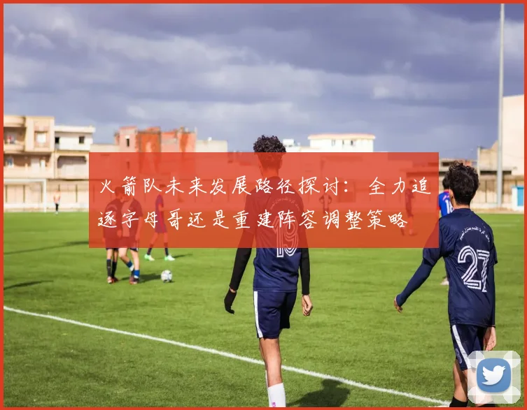 火箭队未来发展路径探讨：全力追逐字母哥还是重建阵容调整策略