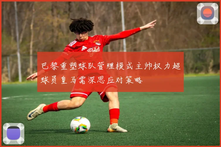 巴黎重塑球队管理模式主帅权力超球员皇马需深思应对策略