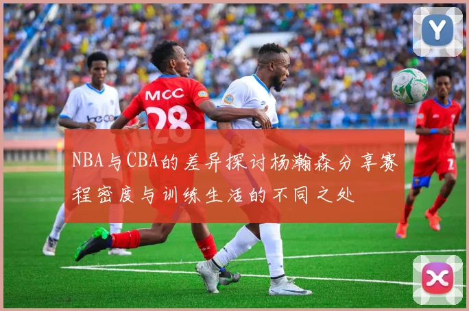 NBA与CBA的差异探讨杨瀚森分享赛程密度与训练生活的不同之处