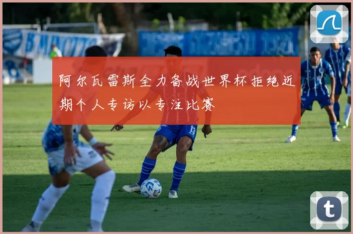 阿尔瓦雷斯全力备战世界杯拒绝近期个人专访以专注比赛