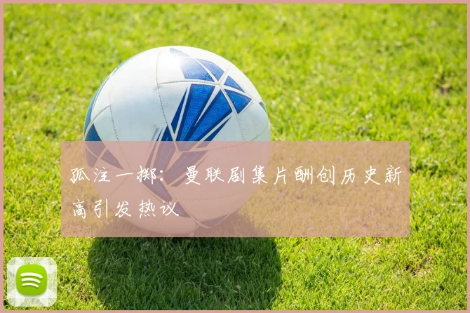 孤注一掷：曼联剧集片酬创历史新高引发热议