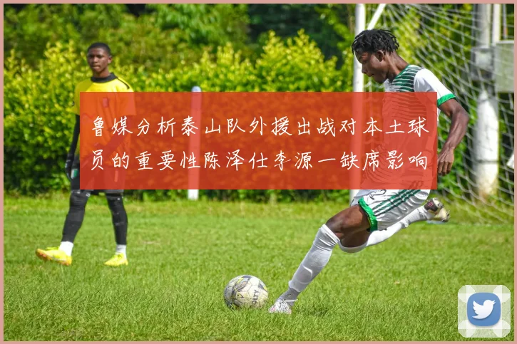 鲁媒分析泰山队外援出战对本土球员的重要性陈泽仕李源一缺席影响显著