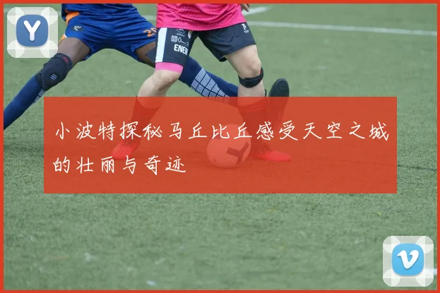 小波特探秘马丘比丘感受天空之城的壮丽与奇迹