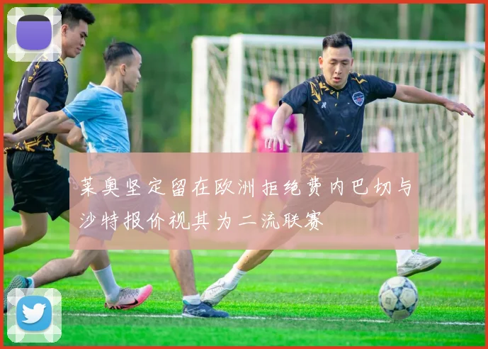 莱奥坚定留在欧洲拒绝费内巴切与沙特报价视其为二流联赛