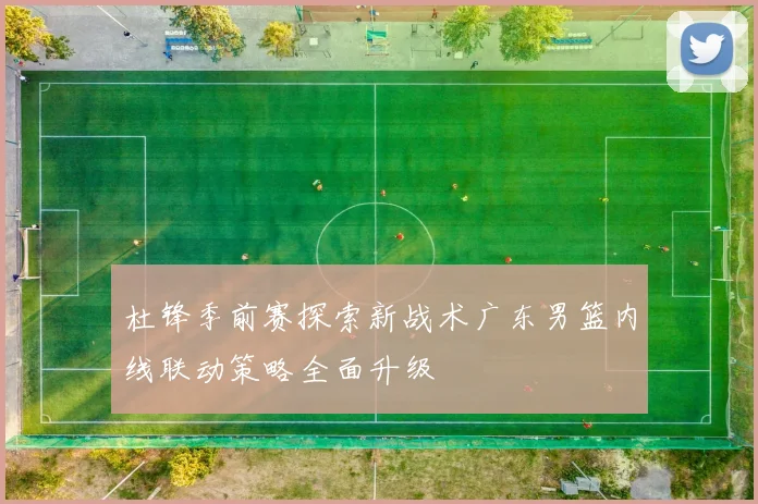 杜锋季前赛探索新战术广东男篮内线联动策略全面升级