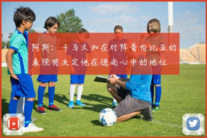 阿斯：卡马文加在对阵哥伦比亚的表现将决定他在德尚心中的地位