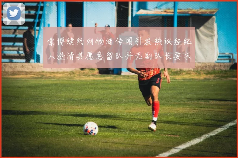 索博续约利物浦传闻引发热议经纪人澄清其愿意留队并无副队长要求