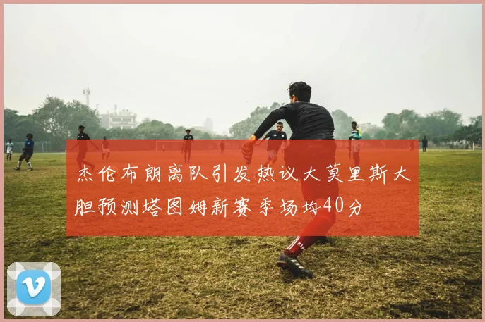 杰伦布朗离队引发热议大莫里斯大胆预测塔图姆新赛季场均40分