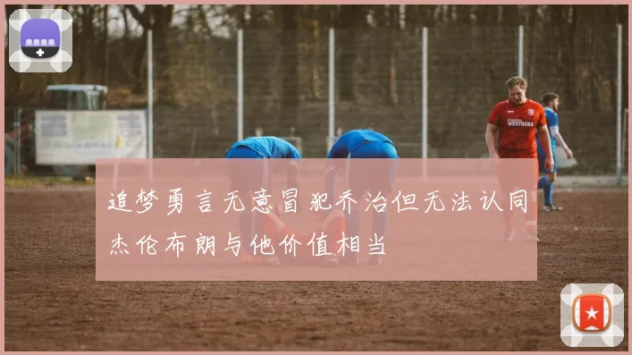 追梦勇言无意冒犯乔治但无法认同杰伦布朗与他价值相当