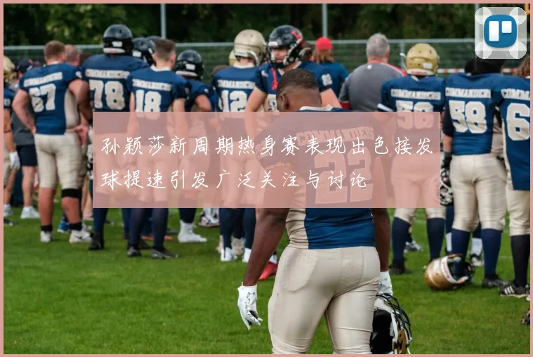 孙颖莎新周期热身赛表现出色接发球提速引发广泛关注与讨论