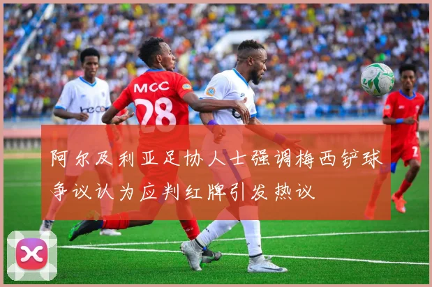 阿尔及利亚足协人士强调梅西铲球争议认为应判红牌引发热议