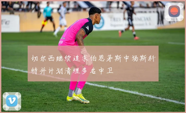切尔西继续追求伯恩茅斯中场斯科特并计划清理多名中卫
